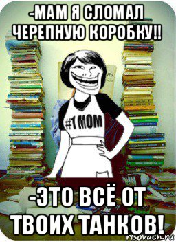 -мам я сломал черепную коробку!! -это всё от твоих танков!