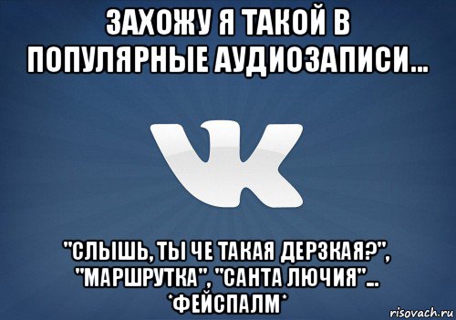 захожу я такой в популярные аудиозаписи... "слышь, ты че такая дерзкая?", "маршрутка", "санта лючия"... *фейспалм*