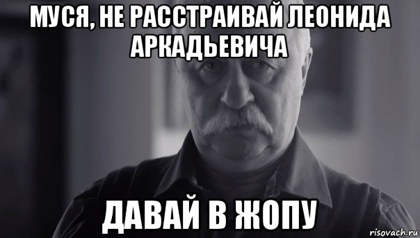 муся, не расстраивай леонида аркадьевича давай в жопу, Мем Не огорчай Леонида Аркадьевича