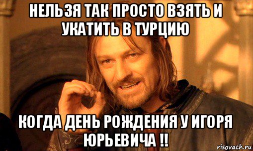 нельзя так просто взять и укатить в турцию когда день рождения у игоря юрьевича !!, Мем Нельзя просто так взять и (Боромир мем)