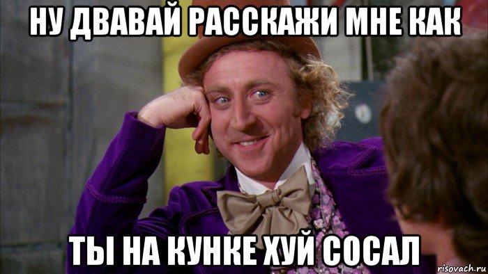 ну двавай расскажи мне как ты на кунке хуй сосал, Мем Ну давай расскажи (Вилли Вонка)