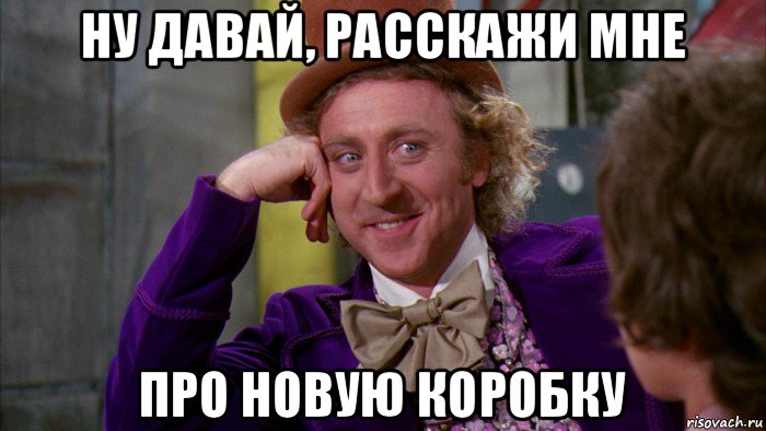 ну давай, расскажи мне про новую коробку, Мем Ну давай расскажи (Вилли Вонка)