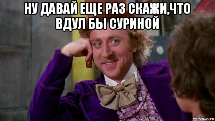 ну давай еще раз скажи,что вдул бы суриной , Мем Ну давай расскажи (Вилли Вонка)