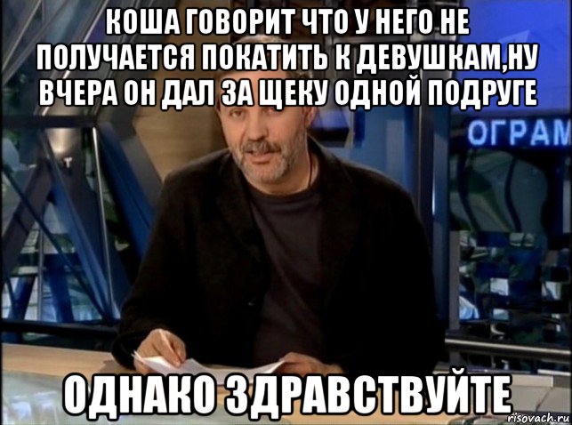 коша говорит что у него не получается покатить к девушкам,ну вчера он дал за щеку одной подруге однако здравствуйте