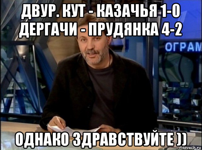 двур. кут - казачья 1-0 дергачи - прудянка 4-2 однако здравствуйте ))