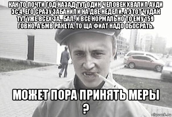 как то почти год назад тут один человек хвалил ауди эс 4, его сразу забанили на две недели, а этот чудак тут уже всех за…бал, и всё нормально то ему 159 говно, а бмв ракета, то ща фиат надо обосрать. может пора принять меры ?, Мем Пацанська философия