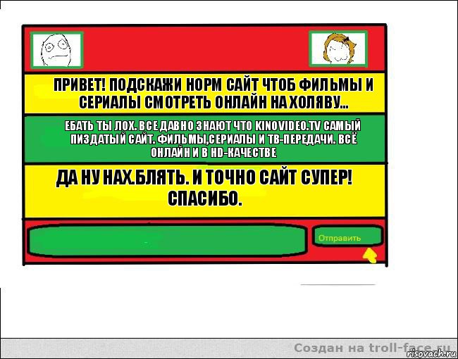 Привет! Подскажи норм сайт чтоб фильмы и сериалы смотреть онлайн на холяву... Ебать ты лох. Все давно знают что KINOVIDEO.TV самый пиздатый сайт. Фильмы,Сериалы и ТВ-Передачи. Всё онлайн и в HD-качестве Да ну нах.Блять. И точно сайт супер! Спасибо. , Комикс Переписка с Ололоевой