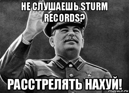 не слушаешь sturm records? расстрелять нахуй!