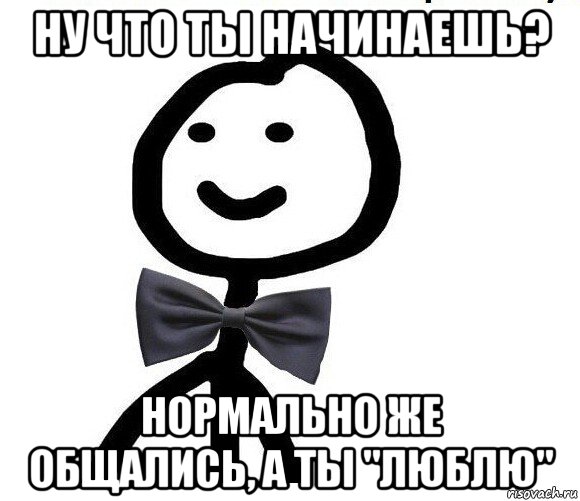 ну что ты начинаешь? нормально же общались, а ты "люблю"