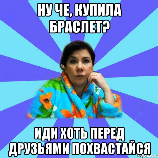 ну че, купила браслет? иди хоть перед друзьями похвастайся, Мем типичная мама