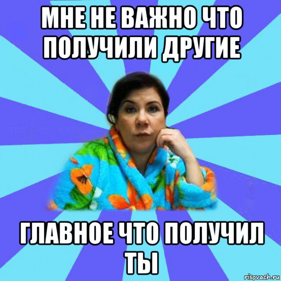 мне не важно что получили другие главное что получил ты, Мем типичная мама