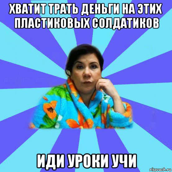 хватит трать деньги на этих пластиковых солдатиков иди уроки учи, Мем типичная мама