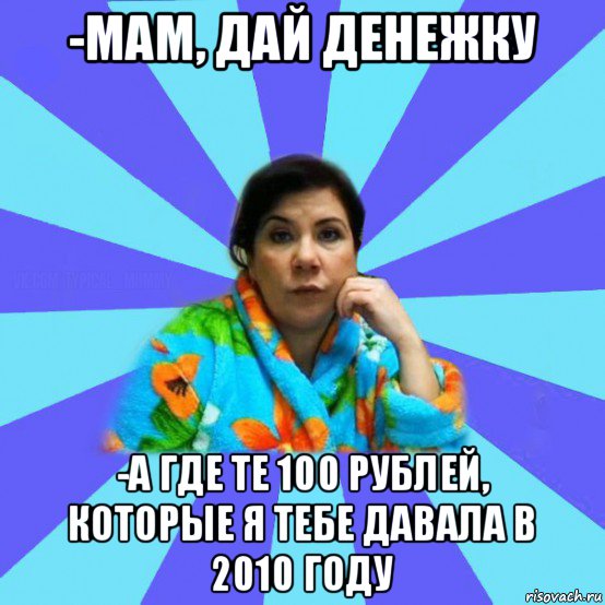 -мам, дай денежку -а где те 100 рублей, которые я тебе давала в 2010 году, Мем типичная мама