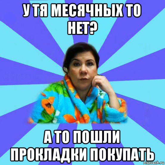 у тя месячных то нет? а то пошли прокладки покупать, Мем типичная мама