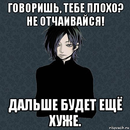 говоришь, тебе плохо? не отчаивайся! дальше будет ещё хуже.