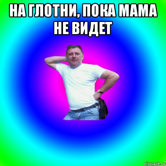 на глотни, пока мама не видет 