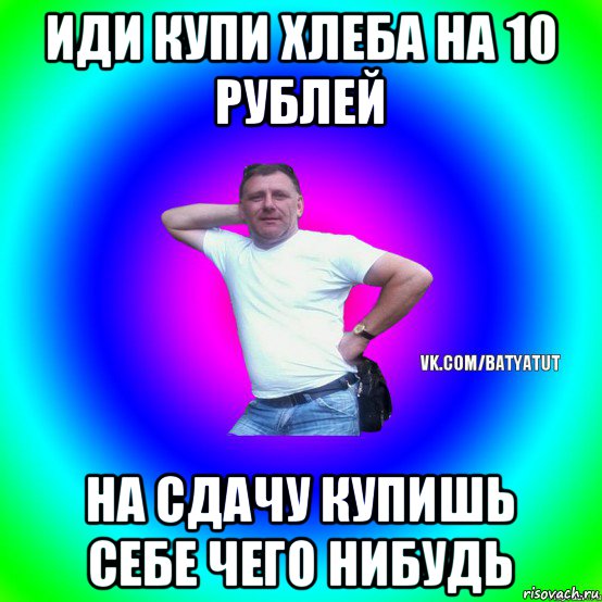 иди купи хлеба на 10 рублей на сдачу купишь себе чего нибудь, Мем  Типичный Батя вк