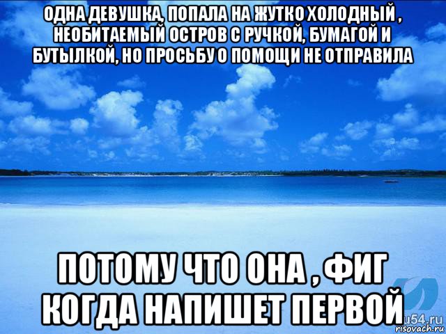 одна девушка, попала на жутко холодный , необитаемый остров с ручкой, бумагой и бутылкой, но просьбу о помощи не отправила потому что она , фиг когда напишет первой, Мем у каждой Ксюши должен быть свой 