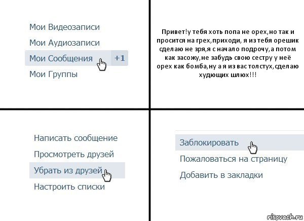 Привет!у тебя хоть попа не орех,но так и просится на грех,приходи, я из тебя орешик сделаю не зря,я с начало подрочу,а потом как засожу,не забудь свою сестру у неё орех как бомба,ну а я из вас толстух,сделаю худющих шлюх!!!, Комикс  Удалить из друзей