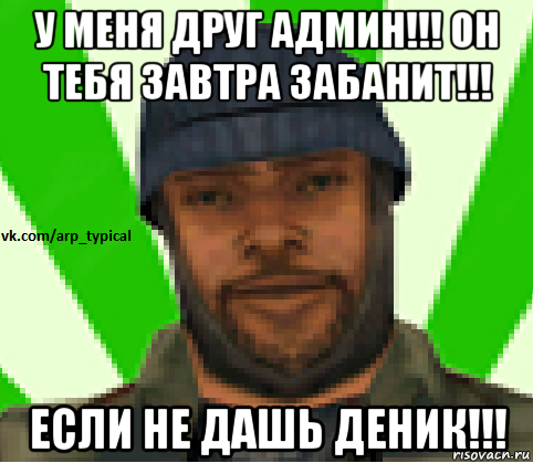 у меня друг админ!!! он тебя завтра забанит!!! если не дашь деник!!!