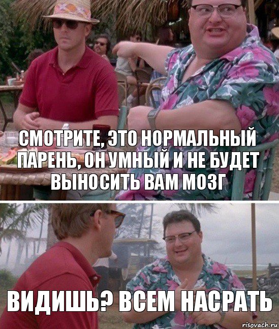 Смотрите, это нормальный парень, он умный и не будет выносить вам мозг Видишь? Всем насрать