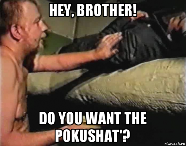 hey, brother! do you want the pokushat'?