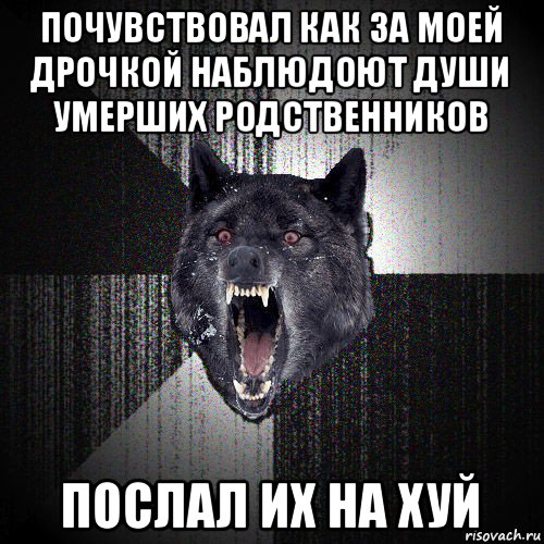 почувствовал как за моей дрочкой наблюдоют души умерших родственников послал их на хуй