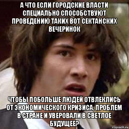 а что если городские власти специально способствуют проведению таких вот сектанских вечеринок чтобы побольше людей отвлеклись от экономического кризиса, проблем в стране и уверовали в светлое будущее?, Мем А что если (Киану Ривз)