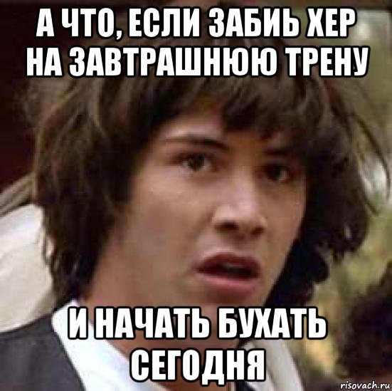 а что, если забиь хер на завтрашнюю трену и начать бухать сегодня, Мем А что если (Киану Ривз)