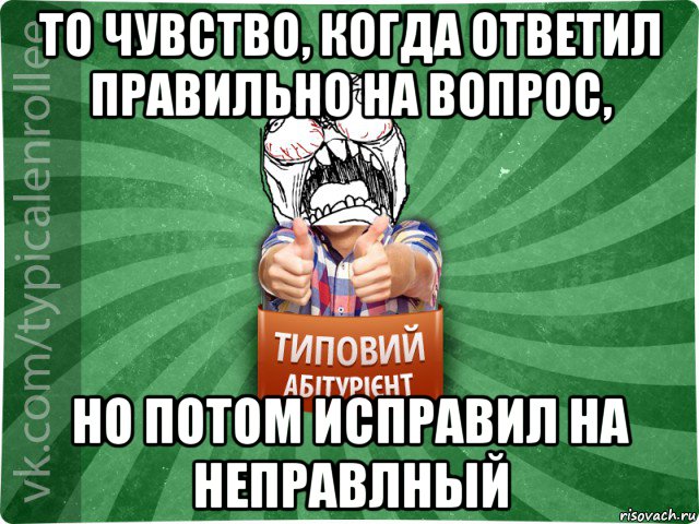 то чувство, когда ответил правильно на вопрос, но потом исправил на неправлный