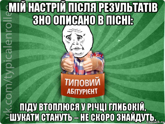 мій настрій після результатів зно описано в пісні: піду втоплюся у річці глибокій, шукати стануть – не скоро знайдуть.