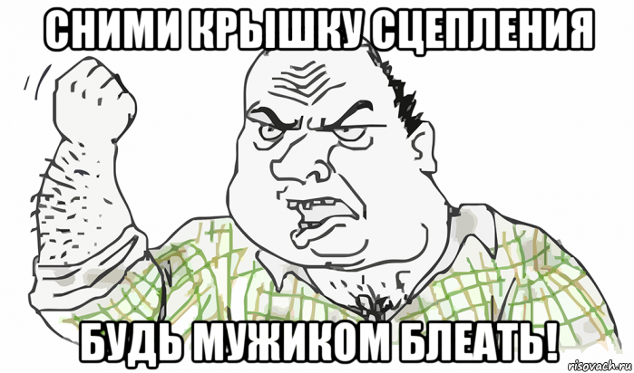 сними крышку сцепления будь мужиком блеать!, Мем Будь мужиком