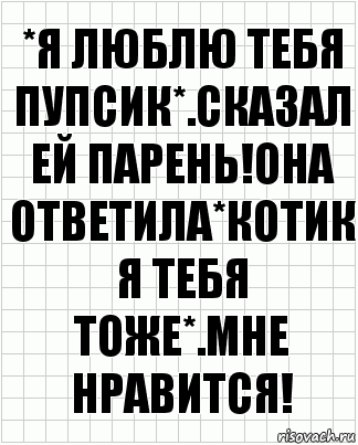 *Я люблю тебя пупсик*.Сказал ей парень!Она ответила*Котик я тебя тоже*.Мне нравится!