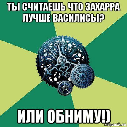 ты считаешь что захарра лучше василисы? или обниму!)