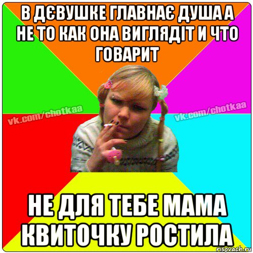 в дєвушке главнає душа а не то как она виглядіт и что говарит не для тебе мама квиточку ростила