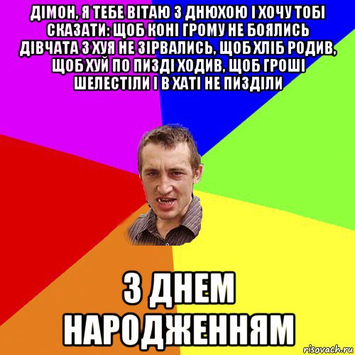 дімон, я тебе вітаю з днюхою і хочу тобі сказати: щоб коні грому не боялись дівчата з хуя не зірвались, щоб хліб родив, щоб хуй по пизді ходив, щоб гроші шелестіли і в хаті не пизділи з днем народженням, Мем Чоткий паца