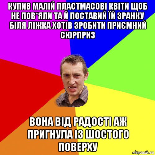 купив малій пластмасові квіти щоб не пов*яли та й поставий їй зранку біля ліжка хотів зробити приємний сюрприз вона від радості аж пригнула із шостого поверху