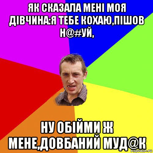 як сказала мені моя дівчина:я тебе кохаю,пішов н@#уй, ну обійми ж мене,довбаний муд@к