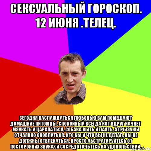 сексуальный гороскоп. 12 июня .телец. сегодня наслаждаться любовью вам помешают домашние питомцы. спокойный всегда кот вдруг начнет мяукать и царапаться, собака выть и лаять, а грызуны отчаянно скоблиться. кто бы и что бы не делал, вы не должны отвлекаться. просто абстрагируйтесь от посторонних звуках и сосредоточьтесь на удовольствии., Мем Чоткий паца