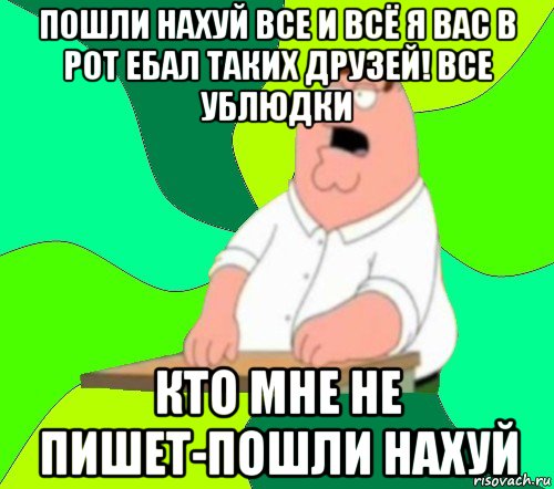 пошли нахуй все и всё я вас в рот ебал таких друзей! все ублюдки кто мне не пишет-пошли нахуй