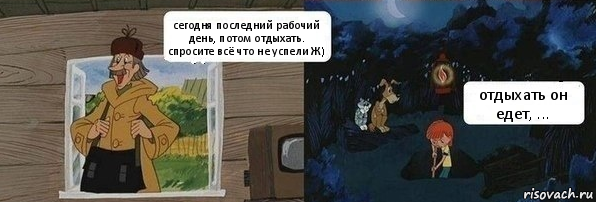 сегодня последний рабочий день, потом отдыхать. спросите всё что не успели Ж) отдыхать он едет, ...