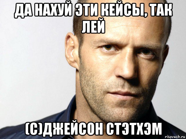 да нахуй эти кейсы, так лей (с)джейсон стэтхэм