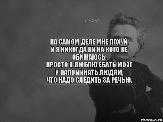 На самом деле мне похуй,
и я никогда ни на кого не обижаюсь.
Просто я люблю ебать мозг и напоминать людям,
что надо следить за речью.