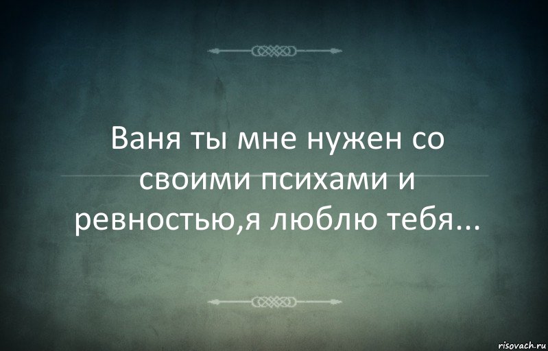 Ваня ты мне нужен со своими психами и ревностью,я люблю тебя...