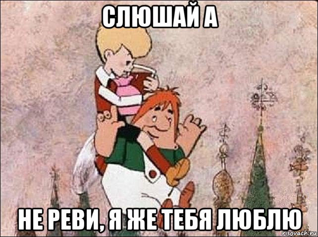 слюшай а не реви, я же тебя люблю