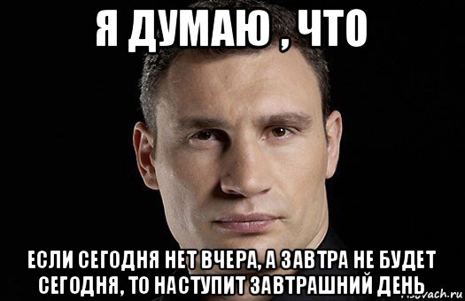 я думаю , что если сегодня нет вчера, а завтра не будет сегодня, то наступит завтрашний день, Мем Кличко