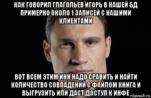 как говорил глагольев игорь в нашей бд примерно около 1 записей с нашими клиентами вот всем этим инн надо сравить и найти количество совпадений с файлом книга и выгрузить или даст доступ к инфе, Мем Кличко