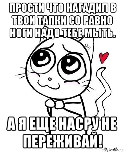 прости что нагадил в твои тапки со равно ноги надо тебе мыть. а я еще насру не переживай!