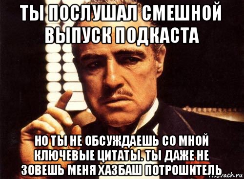 ты послушал смешной выпуск подкаста но ты не обсуждаешь со мной ключевые цитаты. ты даже не зовешь меня хазбаш потрошитель, Мем крестный отец