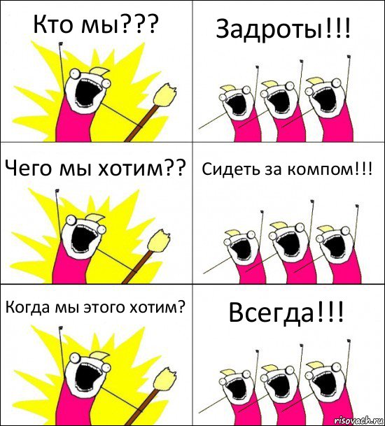 Кто мы??? Задроты!!! Чего мы хотим?? Сидеть за компом!!! Когда мы этого хотим? Всегда!!!